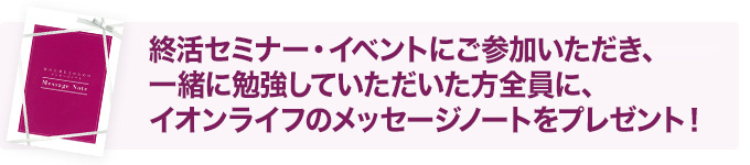 終活セミナー・イベントにご参加し一緒に勉強いただいた方全員にイオンのメッセージノートをお配りしております